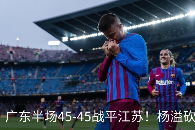 广东半场45-45战平江苏！杨溢砍12分，徐杰又梦游，杜锋现场观战